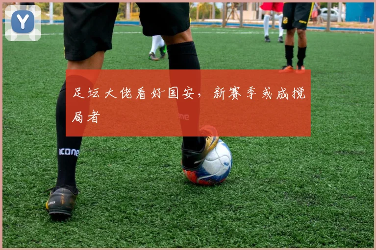 足坛大佬看好国安，新赛季或成搅局者