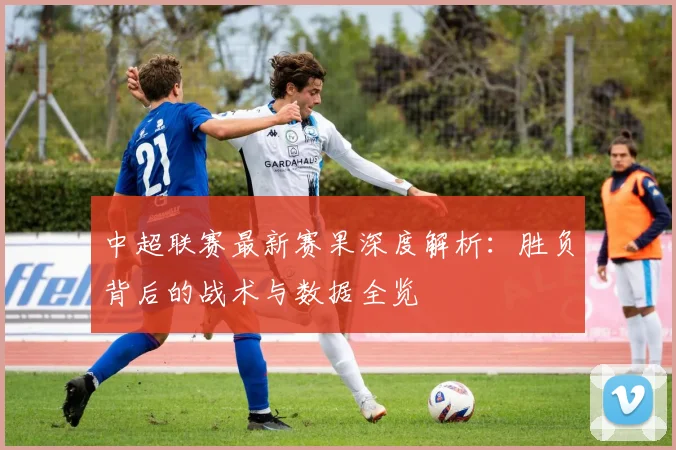 中超联赛最新赛果深度解析：胜负背后的战术与数据全览