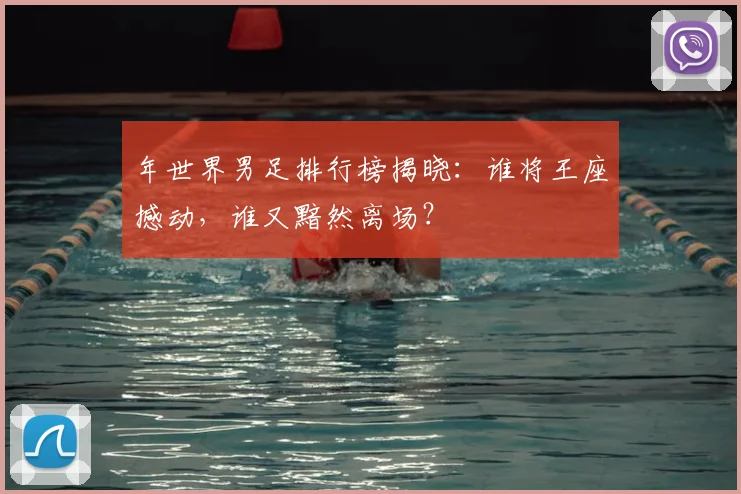 年世界男足排行榜揭晓：谁将王座撼动，谁又黯然离场？
