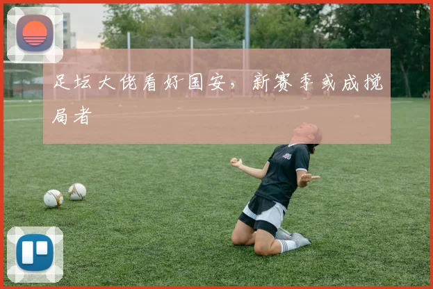 足坛大佬看好国安，新赛季或成搅局者