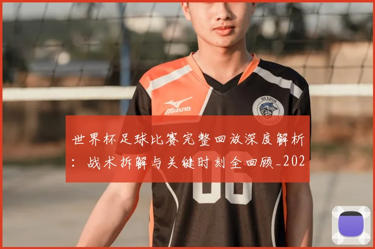 世界杯足球比赛完整回放深度解析：战术拆解与关键时刻全回顾_20260609201334