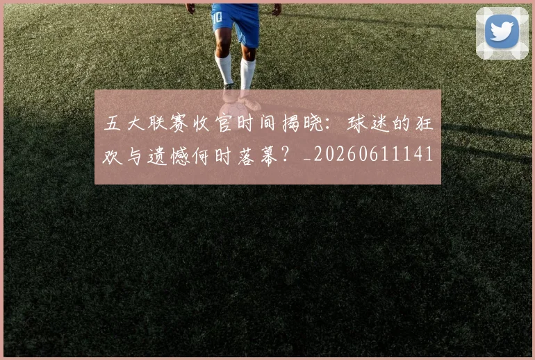 五大联赛收官时间揭晓：球迷的狂欢与遗憾何时落幕？_20260611141705